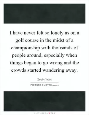 I have never felt so lonely as on a golf course in the midst of a championship with thousands of people around, especially when things began to go wrong and the crowds started wandering away Picture Quote #1