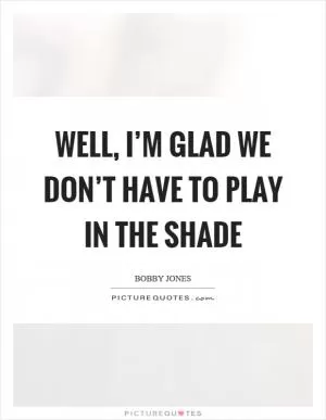 Well, I’m glad we don’t have to play in the shade Picture Quote #1