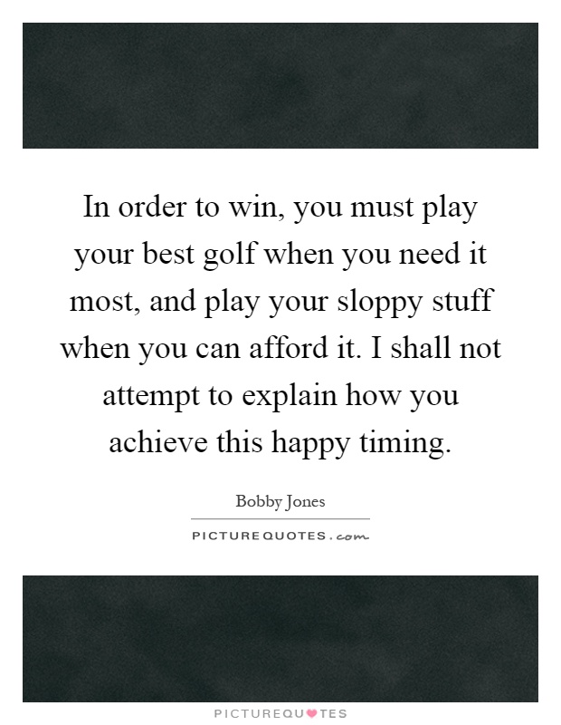 In order to win, you must play your best golf when you need it most, and play your sloppy stuff when you can afford it. I shall not attempt to explain how you achieve this happy timing Picture Quote #1