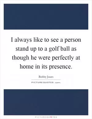 I always like to see a person stand up to a golf ball as though he were perfectly at home in its presence Picture Quote #1