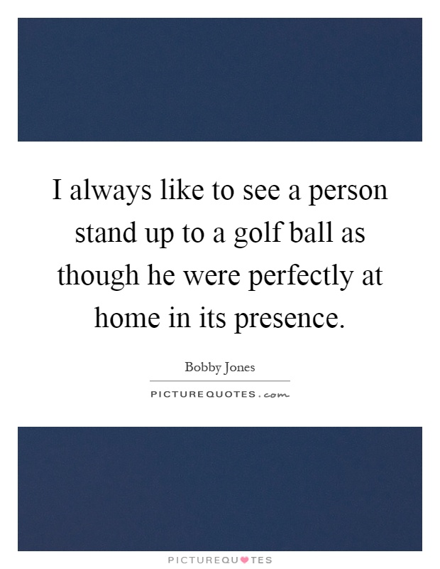 I always like to see a person stand up to a golf ball as though he were perfectly at home in its presence Picture Quote #1