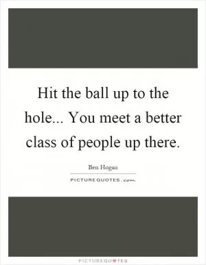 Hit the ball up to the hole... You meet a better class of people up there Picture Quote #1