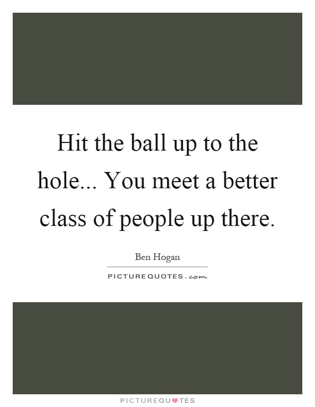 Hit the ball up to the hole... You meet a better class of people up there Picture Quote #1