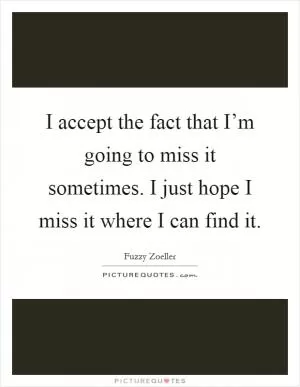 I accept the fact that I’m going to miss it sometimes. I just hope I miss it where I can find it Picture Quote #1