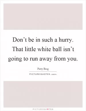 Don’t be in such a hurry. That little white ball isn’t going to run away from you Picture Quote #1