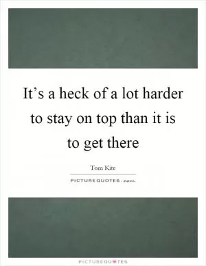 It’s a heck of a lot harder to stay on top than it is to get there Picture Quote #1