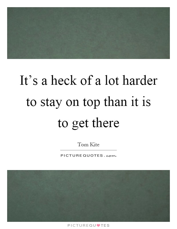 It's a heck of a lot harder to stay on top than it is to get there Picture Quote #1
