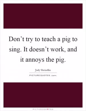 Don’t try to teach a pig to sing. It doesn’t work, and it annoys the pig Picture Quote #1
