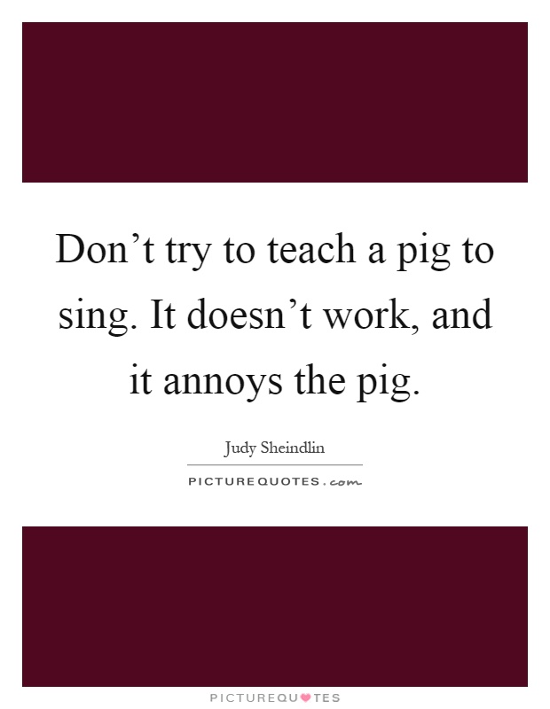 Don't try to teach a pig to sing. It doesn't work, and it annoys the pig Picture Quote #1
