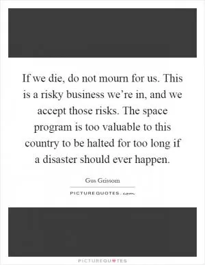 If we die, do not mourn for us. This is a risky business we’re in, and we accept those risks. The space program is too valuable to this country to be halted for too long if a disaster should ever happen Picture Quote #1