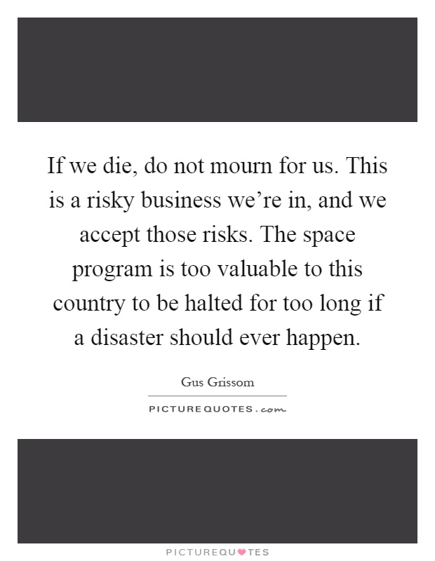 If we die, do not mourn for us. This is a risky business we're in, and we accept those risks. The space program is too valuable to this country to be halted for too long if a disaster should ever happen Picture Quote #1