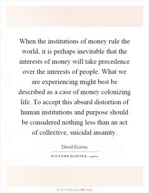 When the institutions of money rule the world, it is perhaps inevitable that the interests of money will take precedence over the interests of people. What we are experiencing might best be described as a case of money colonizing life. To accept this absurd distortion of human institutions and purpose should be considered nothing less than an act of collective, suicidal insanity Picture Quote #1