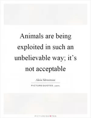 Animals are being exploited in such an unbelievable way; it’s not acceptable Picture Quote #1