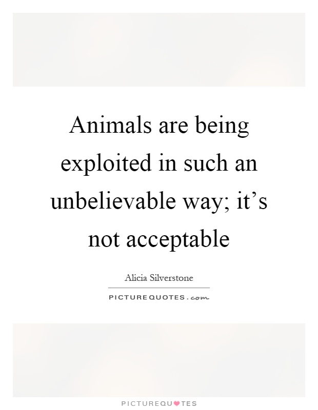 Animals are being exploited in such an unbelievable way; it's not acceptable Picture Quote #1