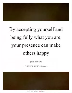 By accepting yourself and being fully what you are, your presence can make others happy Picture Quote #1