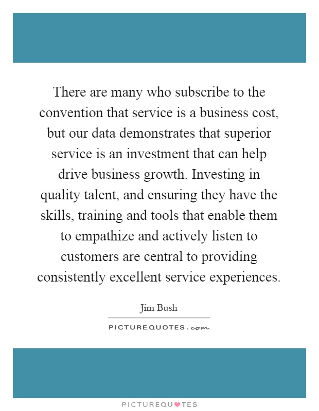 There are many who subscribe to the convention that service is a business cost, but our data demonstrates that superior service is an investment that can help drive business growth. Investing in quality talent, and ensuring they have the skills, training and tools that enable them to empathize and actively listen to customers are central to providing consistently excellent service experiences Picture Quote #1