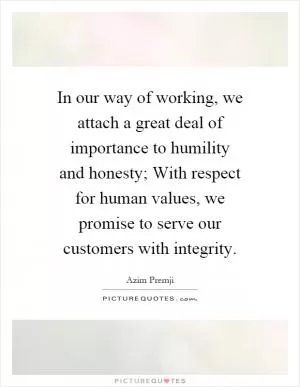 In our way of working, we attach a great deal of importance to humility and honesty; With respect for human values, we promise to serve our customers with integrity Picture Quote #1