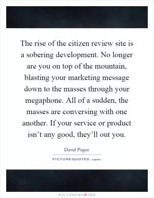 The rise of the citizen review site is a sobering development. No longer are you on top of the mountain, blasting your marketing message down to the masses through your megaphone. All of a sudden, the masses are conversing with one another. If your service or product isn’t any good, they’ll out you Picture Quote #1