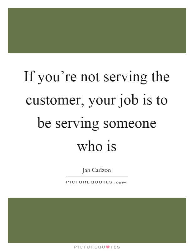 If you're not serving the customer, your job is to be serving someone who is Picture Quote #1