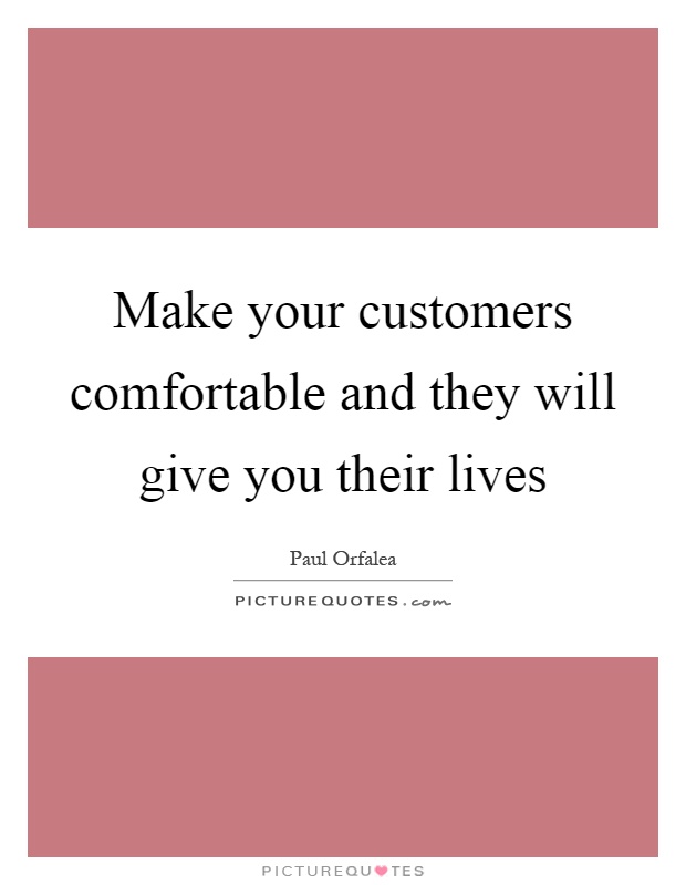 Make your customers comfortable and they will give you their lives Picture Quote #1