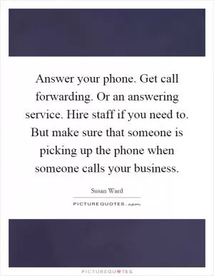 Answer your phone. Get call forwarding. Or an answering service. Hire staff if you need to. But make sure that someone is picking up the phone when someone calls your business Picture Quote #1