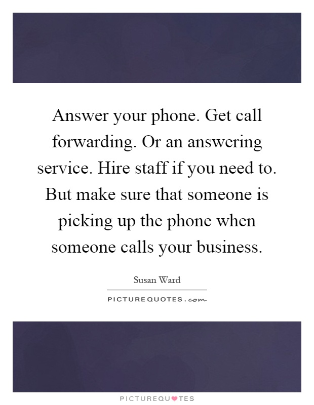 Answer your phone. Get call forwarding. Or an answering service. Hire staff if you need to. But make sure that someone is picking up the phone when someone calls your business Picture Quote #1