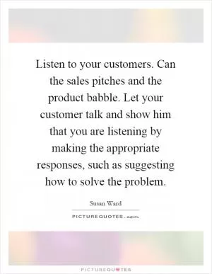 Listen to your customers. Can the sales pitches and the product babble. Let your customer talk and show him that you are listening by making the appropriate responses, such as suggesting how to solve the problem Picture Quote #1