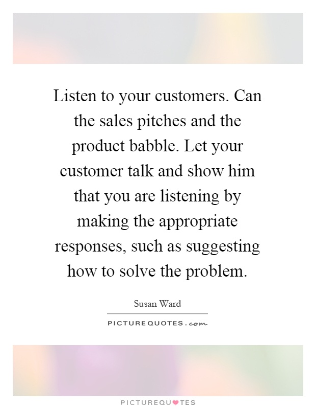 Listen to your customers. Can the sales pitches and the product babble. Let your customer talk and show him that you are listening by making the appropriate responses, such as suggesting how to solve the problem Picture Quote #1