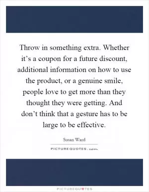 Throw in something extra. Whether it’s a coupon for a future discount, additional information on how to use the product, or a genuine smile, people love to get more than they thought they were getting. And don’t think that a gesture has to be large to be effective Picture Quote #1