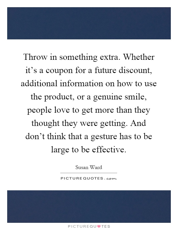 Throw in something extra. Whether it's a coupon for a future discount, additional information on how to use the product, or a genuine smile, people love to get more than they thought they were getting. And don't think that a gesture has to be large to be effective Picture Quote #1