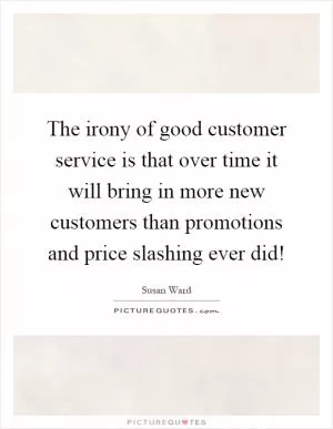 The irony of good customer service is that over time it will bring in more new customers than promotions and price slashing ever did! Picture Quote #1