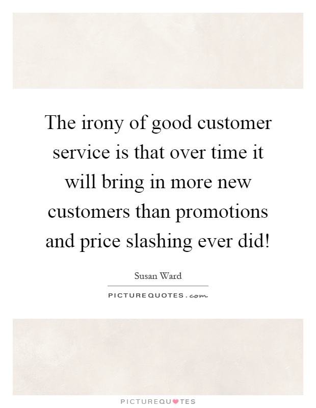 The irony of good customer service is that over time it will bring in more new customers than promotions and price slashing ever did! Picture Quote #1