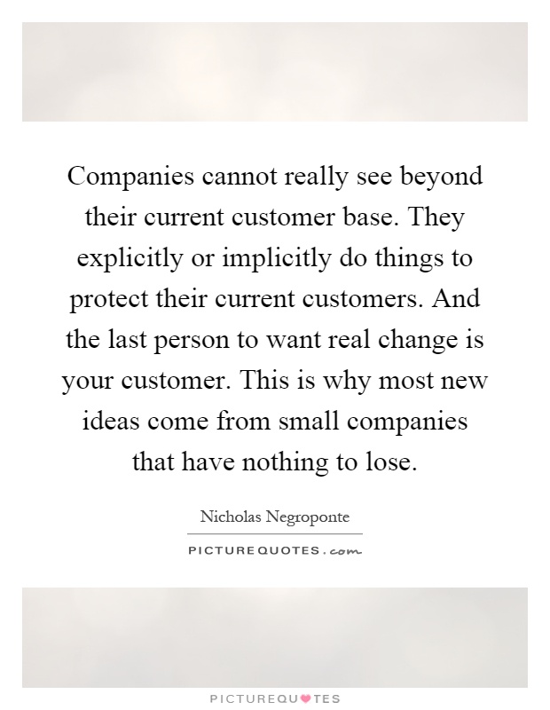 Companies cannot really see beyond their current customer base. They explicitly or implicitly do things to protect their current customers. And the last person to want real change is your customer. This is why most new ideas come from small companies that have nothing to lose Picture Quote #1