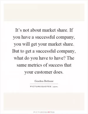 It’s not about market share. If you have a successful company, you will get your market share. But to get a successful company, what do you have to have? The same metrics of success that your customer does Picture Quote #1