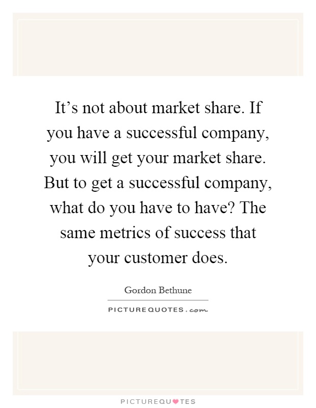 It's not about market share. If you have a successful company, you will get your market share. But to get a successful company, what do you have to have? The same metrics of success that your customer does Picture Quote #1