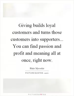 Giving builds loyal customers and turns those customers into supporters... You can find passion and profit and meaning all at once, right now Picture Quote #1