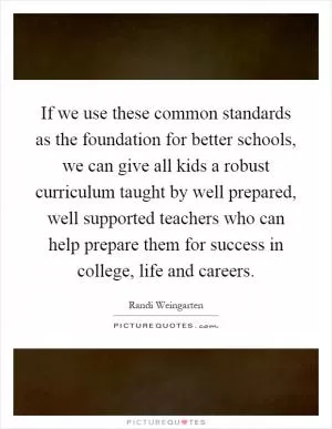 If we use these common standards as the foundation for better schools, we can give all kids a robust curriculum taught by well prepared, well supported teachers who can help prepare them for success in college, life and careers Picture Quote #1
