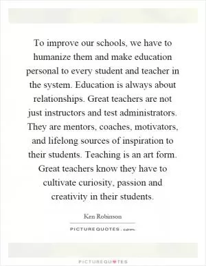 To improve our schools, we have to humanize them and make education personal to every student and teacher in the system. Education is always about relationships. Great teachers are not just instructors and test administrators. They are mentors, coaches, motivators, and lifelong sources of inspiration to their students. Teaching is an art form. Great teachers know they have to cultivate curiosity, passion and creativity in their students Picture Quote #1