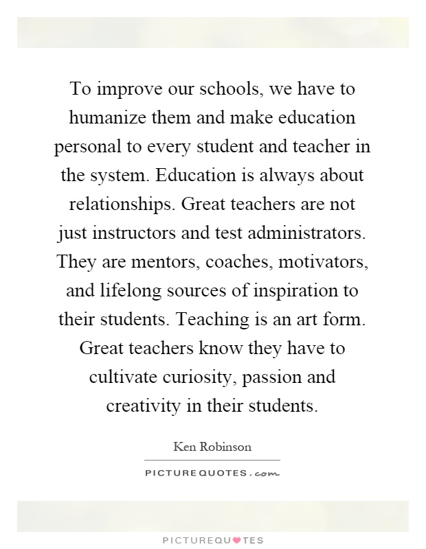 To improve our schools, we have to humanize them and make education personal to every student and teacher in the system. Education is always about relationships. Great teachers are not just instructors and test administrators. They are mentors, coaches, motivators, and lifelong sources of inspiration to their students. Teaching is an art form. Great teachers know they have to cultivate curiosity, passion and creativity in their students Picture Quote #1