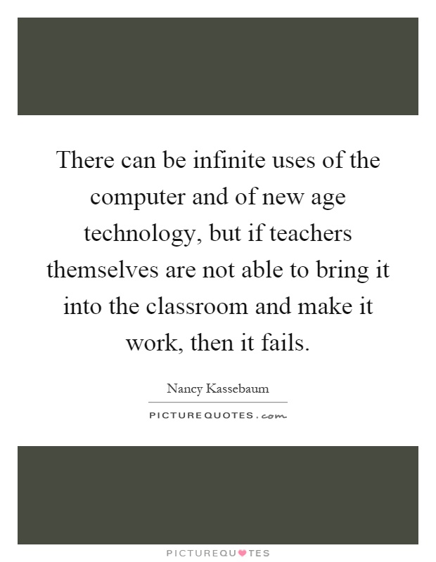 There can be infinite uses of the computer and of new age technology, but if teachers themselves are not able to bring it into the classroom and make it work, then it fails Picture Quote #1
