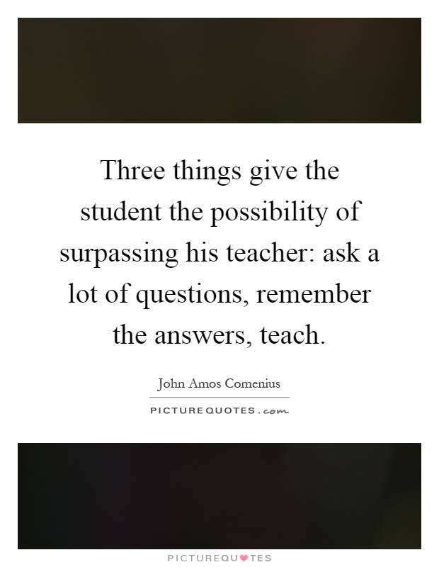 Three things give the student the possibility of surpassing his teacher: ask a lot of questions, remember the answers, teach Picture Quote #1
