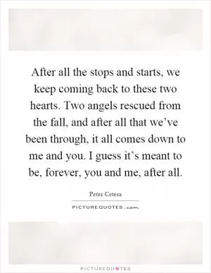 After all the stops and starts, we keep coming back to these two hearts. Two angels rescued from the fall, and after all that we’ve been through, it all comes down to me and you. I guess it’s meant to be, forever, you and me, after all Picture Quote #1
