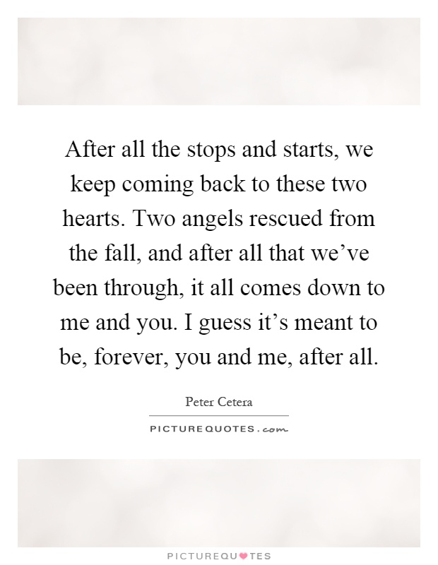 After all the stops and starts, we keep coming back to these two hearts. Two angels rescued from the fall, and after all that we've been through, it all comes down to me and you. I guess it's meant to be, forever, you and me, after all Picture Quote #1