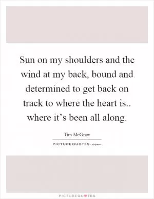 Sun on my shoulders and the wind at my back, bound and determined to get back on track to where the heart is.. where it’s been all along Picture Quote #1