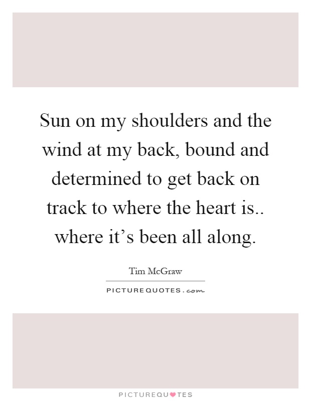Sun on my shoulders and the wind at my back, bound and determined to get back on track to where the heart is.. where it's been all along Picture Quote #1