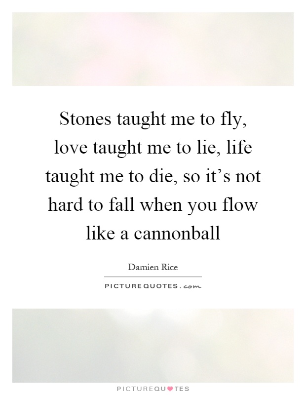 Stones taught me to fly, love taught me to lie, life taught me to die, so it's not hard to fall when you flow like a cannonball Picture Quote #1