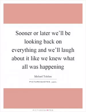 Sooner or later we’ll be looking back on everything and we’ll laugh about it like we knew what all was happening Picture Quote #1