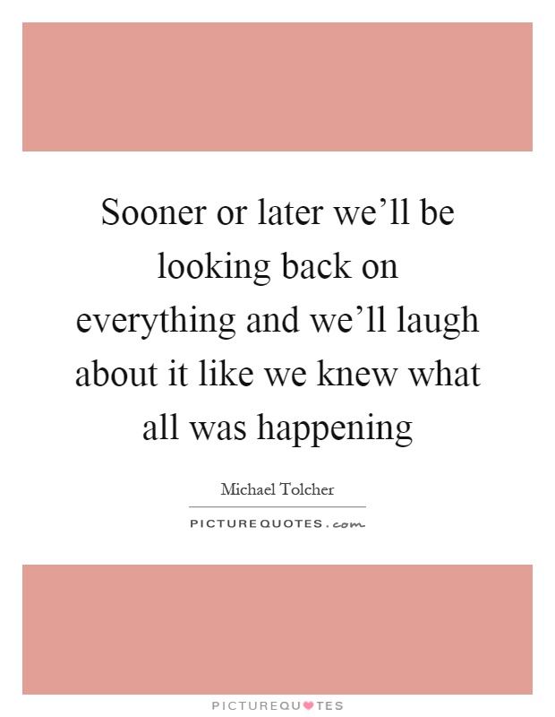 Sooner or later we'll be looking back on everything and we'll laugh about it like we knew what all was happening Picture Quote #1