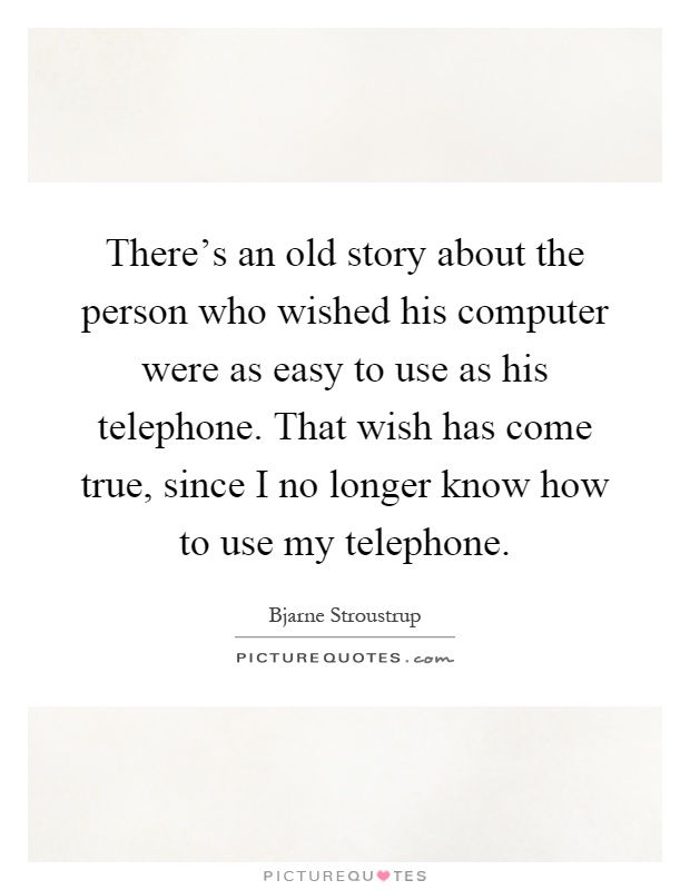 There's an old story about the person who wished his computer were as easy to use as his telephone. That wish has come true, since I no longer know how to use my telephone Picture Quote #1