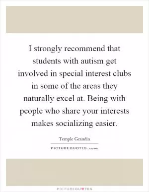 I strongly recommend that students with autism get involved in special interest clubs in some of the areas they naturally excel at. Being with people who share your interests makes socializing easier Picture Quote #1